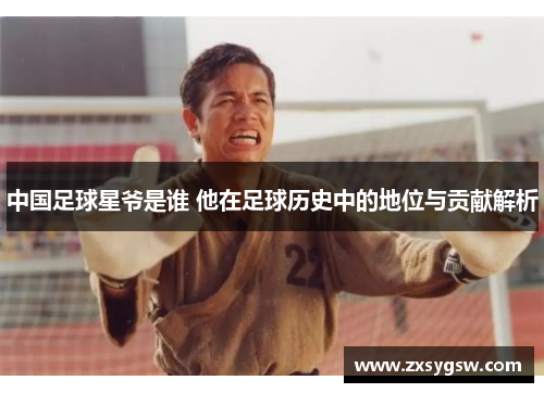 中国足球星爷是谁 他在足球历史中的地位与贡献解析