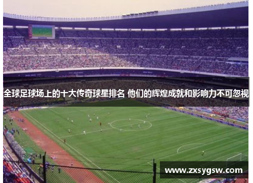 全球足球场上的十大传奇球星排名 他们的辉煌成就和影响力不可忽视